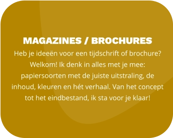 magazines / BROCHURES Heb je ideeën voor een tijdschrift of brochure? Welkom! Ik denk in alles met je mee: papiersoorten met de juiste uitstraling, de  inhoud, kleuren en hét verhaal. Van het concept tot het eindbestand, ik sta voor je klaar!