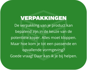 VERPAKKINGEN De verpakking van je product kan bepalend zijn in de keuze van de potentiële koper. Alles moet kloppen. Maar hoe kom je tot een passende en opvallende vormgeving?  Goede vraag! Daar kan ik je bij helpen.