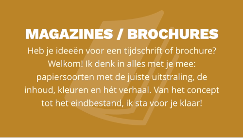 magazines / BROCHURES  Heb je ideeën voor een tijdschrift of brochure? Welkom! Ik denk in alles met je mee: papiersoorten met de juiste uitstraling, de  inhoud, kleuren en hét verhaal. Van het concept tot het eindbestand, ik sta voor je klaar!