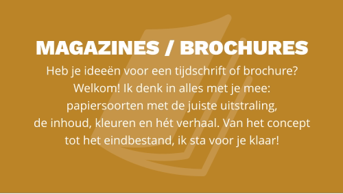 magazines / BROCHURES  Heb je ideeën voor een tijdschrift of brochure? Welkom! Ik denk in alles met je mee:  papiersoorten met de juiste uitstraling,  de inhoud, kleuren en hét verhaal. Van het concept tot het eindbestand, ik sta voor je klaar!